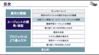 目次 
運用の課題 
エージェントの開
発/検証 
プロジェクトは 
どう進んだか 
まとめ 
ダンメモについて 
現状のボスバトルの設計方法とその課題 
自動プレイ環境/ルールベースエージェントの構築 
機械学習エージェントの構築 
振り返り：GD・ENは何をしたのか 
最初の失敗 
システム開発の進め方 
研究サーベイの進め方 
振り返り：PMは何をしたのか 
 
