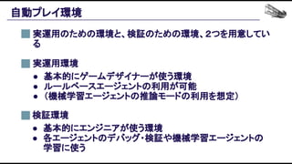 自動プレイ環境 
実運用のための環境と、検証のための環境、２つを用意してい
る 
検証環境 
● 基本的にエンジニアが使う環境 
● 各エージェントのデバッグ・検証や機械学習エージェントの
学習に使う 
実運用環境 
● 基本的にゲームデザイナーが使う環境 
● ルールベースエージェントの利用が可能 
● （機械学習エージェントの推論モードの利用を想定） 
 