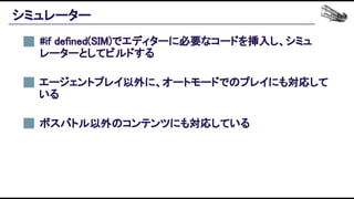 シミュレーター 
#if defined(SIM)でエディターに必要なコードを挿入し、シミュ
レーターとしてビルドする 
エージェントプレイ以外に、オートモードでのプレイにも対応して
いる 
ボスバトル以外のコンテンツにも対応している 
 