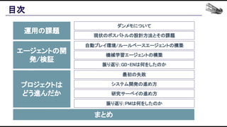 目次 
運用の課題 
エージェントの開
発/検証 
プロジェクトは 
どう進んだか 
まとめ 
ダンメモについて 
現状のボスバトルの設計方法とその課題 
自動プレイ環境/ルールベースエージェントの構築 
機械学習エージェントの構築 
振り返り：GD・ENは何をしたのか 
最初の失敗 
システム開発の進め方 
研究サーベイの進め方 
振り返り：PMは何をしたのか 
 
