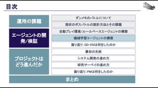 目次 
運用の課題 
エージェントの開
発/検証 
プロジェクトは 
どう進んだか 
まとめ 
ダンメモのバトルについて 
現状のボスバトルの設計方法とその課題 
自動プレイ環境/ルールベースエージェントの構築 
機械学習エージェントの構築 
振り返り：GD・ENは何をしたのか 
最初の失敗 
システム開発の進め方 
研究サーベイの進め方 
振り返り：PMは何をしたのか 
 