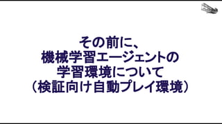 その前に、 
機械学習エージェントの 
学習環境について 
（検証向け自動プレイ環境） 
 