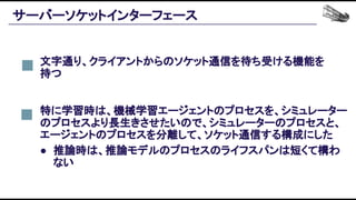 サーバーソケットインターフェース 
文字通り、クライアントからのソケット通信を待ち受ける機能を
持つ 
特に学習時は、機械学習エージェントのプロセスを、シミュレーター
のプロセスより長生きさせたいので、シミュレーターのプロセスと、
エージェントのプロセスを分離して、ソケット通信する構成にした 
● 推論時は、推論モデルのプロセスのライフスパンは短くて構わ
ない 
 