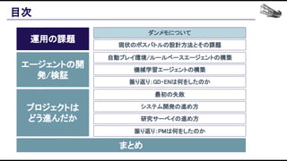 目次 
運用の課題 
エージェントの開
発/検証 
プロジェクトは 
どう進んだか 
まとめ 
ダンメモについて 
現状のボスバトルの設計方法とその課題 
自動プレイ環境/ルールベースエージェントの構築 
機械学習エージェントの構築 
振り返り：GD・ENは何をしたのか 
最初の失敗 
システム開発の進め方 
研究サーベイの進め方 
振り返り：PMは何をしたのか 
 