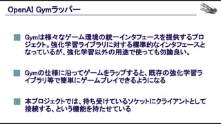 OpenAI Gymラッパー 
Gymは様々なゲーム環境の統一インタフェースを提供するプロ
ジェクト。強化学習ライブラリに対する標準的なインタフェースと
なっているが、強化学習以外の用途で使っても勿論良い。 
本プロジェクトでは、待ち受けているソケットにクライアントとして
接続する、という機能を持たせている 
Gymの仕様に沿ってゲームをラップすると、既存の強化学習ラ
イブラリ等で簡単にゲームプレイできるようになる 
 