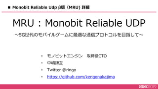 ■ Monobit Reliable Udp β版（MRU) 詳細
MRU : Monobit Reliable UDP
〜5G世代のモバイルゲームに最適な通信プロトコルを目指して〜
• モノビットエンジン 取締役CTO
• 中嶋謙互
• Twitter @ringo
• https://github.com/kengonakajima
 