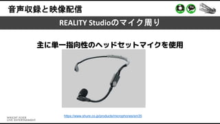 音声収録と映像配信
REALITY Studioのマイク周り
https://www.shure.co.jp/products/microphones/sm35
主に単一指向性のヘッドセットマイクを使用
 
