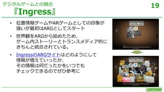 19
• 位置情報ゲームやARゲームとしての印象が
強いが最初はARGとしてスタート
• 世界観をARGから始めたため、
ゲーム内ストーリーとトランスメディア的に
きちんと統合されている。
• IngressのARGサイトはどのようにして
情報が増えていったか、
その情報は何だったかをいつでも
チェックできるのでぜひ参考に
『Ingress』
デジタルゲームとの融合
 