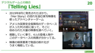 20
• 2019年8月に発売されたばかり。
『Her Story』の流れを汲む実写映像を
使ったアドベンチャーゲーム
• アメリカ国家安全保障局のデータベース
が入ったPCの前に座って、そこに
収められた大量の映像を調べていく。
• 視聴していく事で、4人の登場人物や
このデータベースの背景が分かってる。
• 映像の検索要素で物語の断片化が
うまく機能している。
『Telling Lies』
デジタルゲームとの融合
 