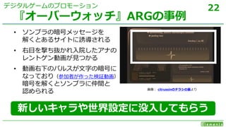 22
• ソンブラの暗号メッセージを
解くとあるサイトに誘導される
• 右目を撃ち抜かれ入院したアナの
レントゲン動画が見つかる
• 動画右下のパルスが文字の暗号に
なっており（参加者が作った検証動画）
暗号を解くとソンブラに仲間と
認められる
『オーバーウォッチ』ARGの事例
デジタルゲームのプロモーション
画像： citrussinのチラシの裏より
新しいキャラや世界設定に没入してもらう
 
