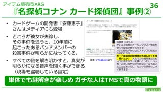 36
• カードゲームの開発者「安藤恵子」
さんはメディアにも登場
• ところが彼女が失踪し、
その事件を追うと、10年前に
起こったあるバンドメンバーの
殺害事件が明らかになってくる。
• すべての謎を解き明かすと、真実が
明らかになる音声を聞く事ができる
（現場を盗聴している設定）
『名探偵コナン カード探偵団』事例②
アイテム販売型ARG
画像：ファミ通.comより
投稿者：HEY-G
タレコミ情報のメーリングリスト機能を
使って投稿させてもらうで
オレの投稿がみんなのアドレスに転送さ
れるわけやな
カード探偵団の開発者が失踪したって噂
、聞いたか？ メルマガの編集後記でも
いつも不安なコトを書いとったし、ハッ
カーみたいなヤツから妙なメールも届い
たことがあったし、なんやら事件のニオ
イがするで……
単体でも謎解きが楽しめ ガチな人はTMSで真の物語に
 