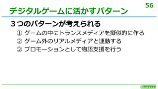 56
３つのパターンが考えられる
① ゲームの中にトランスメディアを擬似的に作る
② ゲーム外のリアルメディアと連動する
③ プロモーションとして物語支援を行う
デジタルゲームに活かすパターン
 