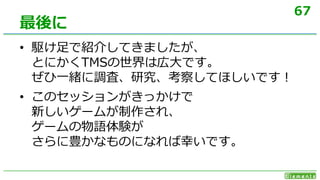 67
• 駆け足で紹介してきましたが、
とにかくTMSの世界は広大です。
ぜひ一緒に調査、研究、考察してほしいです！
• このセッションがきっかけで
新しいゲームが制作され、
ゲームの物語体験が
さらに豊かなものになれば幸いです。
最後に
 
