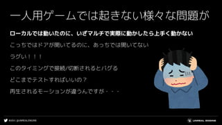 #UE4 | @UNREALENGINE
ローカルでは動いたのに、いざマルチで実際に動かしたら上手く動かない
こっちではドアが開いてるのに、あっちでは開いてない
ラグい！！！
このタイミングで接続/切断されるとバグる
どこまでテストすればいいの？
再生されるモーションが違うんですが・・・
一人用ゲームでは起きない様々な問題が
 