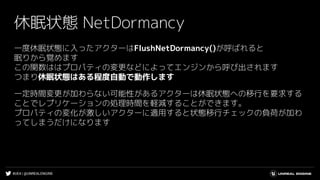 #UE4 | @UNREALENGINE
休眠状態 NetDormancy
一度休眠状態に入ったアクターはFlushNetDormancy()が呼ばれると
眠りから覚めます
この関数ははプロパティの変更などによってエンジンから呼び出されます
つまり休眠状態はある程度自動で動作します
一定時間変更が加わらない可能性があるアクターは休眠状態への移行を要求する
ことでレプリケーションの処理時間を軽減することができます。
プロパティの変化が激しいアクターに適用すると状態移行チェックの負荷が加わ
ってしまうだけになります
 