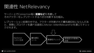 #UE4 | @UNREALENGINE
関連性 NetRelevancy
サーバー上でConnection毎に距離などを考慮して
そのアクターをレプリケートするべきか判断する仕組み。
レプリケーション処理の中では、アクターが列挙されて優先順位別にならんだあ
と、実際にプロパティを調べる直前にAActor::IsNetRelevantForを通じてチェッ
クされます。
NetActor
リスト生成
優先順位
ソート 関連性チェック
変更差分の取得と
送信
 