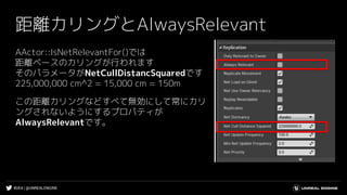#UE4 | @UNREALENGINE
距離カリングとAlwaysRelevant
AActor::IsNetRelevantFor()では
距離ベースのカリングが行われます
そのパラメータがNetCullDistancSquaredです
225,000,000 cm^2 = 15,000 cm = 150m
この距離カリングなどすべて無効にして常にカリ
ングされないようにするプロパティが
AlwaysRelevantです。
 