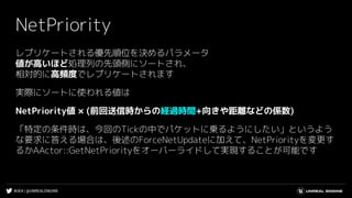#UE4 | @UNREALENGINE
NetPriority
レプリケートされる優先順位を決めるパラメータ
値が高いほど処理列の先頭側にソートされ、
相対的に高頻度でレプリケートされます
実際にソートに使われる値は
NetPriority値 × (前回送信時からの経過時間+向きや距離などの係数)
「特定の条件時は、今回のTickの中でパケットに乗るようにしたい」というよう
な要求に答える場合は、後述のForceNetUpdateに加えて、NetPriorityを変更す
るかAActor::GetNetPriorityをオーバーライドして実現することが可能です
 