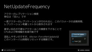 #UE4 | @UNREALENGINE
NetUpdateFrequency
アクターのレプリケーション頻度
単位は 「回/s」 です
一度アクターのレプリケーションが行われると、このパラメータの逆数時間、
レプリケーション考慮リストから除外されます
素早い反応が不要なアクターはこの頻度を下げることで
CPUおよび帯域幅を削減可能です
混乱しやすいのですが、AActor::ForceNetUpdateは
このインターバル時間をリセットする関数です。
 
