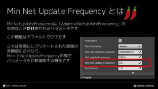 #UE4 | @UNREALENGINE
Min Net Update Frequency とは
MinNetUpdateFrequencyは「AdaptiveNetUpdateFrequency」が
有効なときだけ使われるパラメータです
この機能はデフォルトでOFFです
これは実際にレプリケートされた間隔の
実績値に合わせて、
Min~とNetUpdateFrequencyの間で
パラメータを自動調節する機能です
 