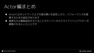 #UE4 | @UNREALENGINE
Actor編まとめ
⚫ Actorにはネットワーク上での振る舞いを設定したり、パフォーマンスを調
整するための設定があります
⚫ 重要なのは複製設定を立てることでサーバーからクライアントにアクターが
複製されるということです
 