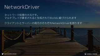 #UE4 | @UNREALENGINE
NetworkDriver
ネットワーク処理の大元です。
マルチプレイが要求されると生成されてWorldに紐づけられます
クライアントとサーバーの両方がそれぞれNetworkDriverを持ちます
 