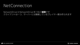 #UE4 | @UNREALENGINE
NetConnection
NetworkDriverとNetworkDriverをつなぐ経路です
クライアントは一つ、サーバーには接続しているプレイヤー数分作られます
 