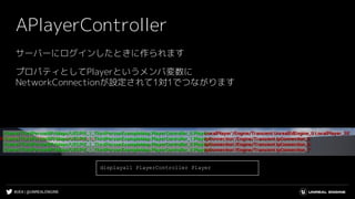 #UE4 | @UNREALENGINE
APlayerController
サーバーにログインしたときに作られます
プロパティとしてPlayerというメンバ変数に
NetworkConnectionが設定されて1対1でつながります
displayall PlayerController Player
 