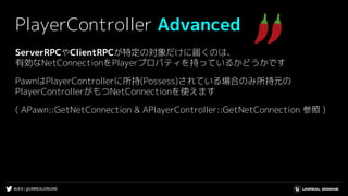 #UE4 | @UNREALENGINE
PlayerController Advanced
ServerRPCやClientRPCが特定の対象だけに届くのは、
有効なNetConnectionをPlayerプロパティを持っているかどうかです
PawnはPlayerControllerに所持(Possess)されている場合のみ所持元の
PlayerControllerがもつNetConnectionを使えます
( APawn::GetNetConnection & APlayerController::GetNetConnection 参照 )
 