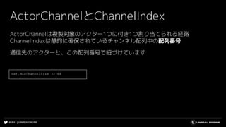 #UE4 | @UNREALENGINE
ActorChannelとChannelIndex
ActorChannelは複製対象のアクター1つに付き1つ割り当てられる経路
ChannelIndexは静的に確保されているチャンネル配列中の配列番号
通信先のアクターと、この配列番号で紐づけています
net.MaxChannelSize 32768
 