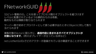 #UE4 | @UNREALENGINE
FNetworkGUID
32ビット整数のID。これを使ってプロセス間のオブジェクトを紐づけます
レベルに配置されているような静的なものは奇数、
動的なものは偶数が割り当てられます
サーバー側で初めてプロパティとして扱う必要が出たときにObjectに対して割り
当てられます
複製対象のActorに限らずに、通信内容に含まれるすべてオブジェクトが
対象になります。(例えばプレイヤーが立っている床など)
net.ListNetGUIDsでどのアクターが登録されているか確認することができます
 