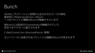 #UE4 | @UNREALENGINE
Bunch
UE4のレプリケーション処理から出力されたデータの単位
基本的に1ReplicatedActor=1Bunch
一つのパケットに複数のBunchが格納されています
各Bunchには前述のChannelIndexが格納されていて、
然るべきアクターに届けられます
( UNetConnection::ReceivedPacket 参照)
ネットワークに送信されるパケットには複数のBunchが含まれます
 