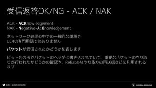 #UE4 | @UNREALENGINE
受信返答OK/NG - ACK / NAK
ACK - ACKnowledgement
NAK - Negative-AcKnowledgement
ネットワーク処理の中での一般的な単語で
UE4の専門用語ではありません
パケットが受信されたかどうかを表します
ビット列の形でパケットのヘッダに書き込まれていて、重要なパケットのやり取
りが行われたかどうかの確認や、Reliableなやり取りの再送信などに利用される
ます
 