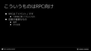 #UE4 | @UNREALENGINE
こういうものはRPC向け
⚫ RPCは「イベント」です
⚫ 10秒後に無くてもいいもの
⚫ 回数が重要なもの
⚫ 音声
⚫ VFX生成
 