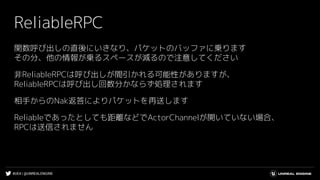 #UE4 | @UNREALENGINE
ReliableRPC
関数呼び出しの直後にいきなり、パケットのバッファに乗ります
その分、他の情報が乗るスペースが減るので注意してください
非ReliableRPCは呼び出しが間引かれる可能性がありますが、
ReliableRPCは呼び出し回数分かならず処理されます
相手からのNak返答によりパケットを再送します
Reliableであったとしても距離などでActorChannelが開いていない場合、
RPCは送信されません
 