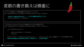 #UE4 | @UNREALENGINE
変数の書き換えは慎重に
//またはAutonomousProxyからは自動でServerRPCを飛ばすなど
Void ASampleActor::SetReplicatedVariable( float InValue )
{
if( HasAuthority() )
{
ReplicatedValue = InValue;
return;
}
check( Role == ROLE_AutonomousProxy ); //Simulate や None の場合サーバーRPCは送信できない
ServerSetReplicatedVariable( InValue ); //ServerRPC
}
//アクセサを経由して変数を操作するのをオススメします
Void ASampleActor::SetReplicatedVariable( float InValue )
{
check( HasAuthority() ); //不正な操作が起きないように
ReplicatedValue = InValue;
}
 