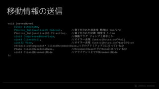 #UE4 | @UNREALENGINE
移動情報の送信
void ServerMove(
float TimeStamp,
FVector_NetQuantize10 InAccel, //量子化された加速度 精度は 1mm/s^2
FVector_NetQuantize100 ClientLoc, //量子化された位置 精度は 0.1mm
uint8 CompressedMoveFlags, //移動フラグ ジャンプ上昇中とか
uint8 ClientRoll, //オイラー表現 ControlRotationのRoll
uint32 View, //オイラー表現 ControlRotationのYawとPitch
UPrimitiveComponent* ClientMovementBase,//どのプリミティブ上に立っているか
FName ClientBaseBoneName, //MovementBaseのどのBoneに立っているか
uint8 ClientMovementMode //クライアント上でのMovementMode
);
 