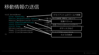 #UE4 | @UNREALENGINE
void ServerMove(
float TimeStamp,
FVector_NetQuantize10 InAccel, //量子化された加速度 精度は 1mm/s^2
FVector_NetQuantize100 ClientLoc, //量子化された位置 精度は 0.1mm
uint8 CompressedMoveFlags, //移動フラグ ジャンプ上昇中とか
uint8 ClientRoll, //オイラー表現 ControlRotationのRoll
uint32 View, //オイラー表現 ControlRotationのYawとPitch
UPrimitiveComponent* ClientMovementBase,//どのプリミティブ上に立っているか
FName ClientBaseBoneName, //MovementBaseのどのBoneに立っているか
uint8 ClientMovementMode //クライアント上でのMovementMode
);
移動情報の送信
クライアント上のワールド時間
加速ベクトル
カメラの向き
ボタン入力など
 