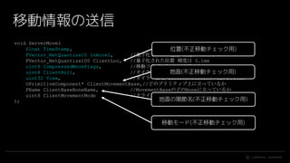 #UE4 | @UNREALENGINE
void ServerMove(
float TimeStamp,
FVector_NetQuantize10 InAccel, //量子化された加速度 精度は 1mm/s^2
FVector_NetQuantize100 ClientLoc, //量子化された位置 精度は 0.1mm
uint8 CompressedMoveFlags, //移動フラグ ジャンプ上昇中とか
uint8 ClientRoll, //オイラー表現 ControlRotationのRoll
uint32 View, //オイラー表現 ControlRotationのYawとPitch
UPrimitiveComponent* ClientMovementBase,//どのプリミティブ上に立っているか
FName ClientBaseBoneName, //MovementBaseのどのBoneに立っているか
uint8 ClientMovementMode //クライアント上でのMovementMode
);
移動情報の送信
位置(不正移動チェック用)
地面(不正移動チェック用)
移動モード(不正移動チェック用)
地面の関節名(不正移動チェック用)
 