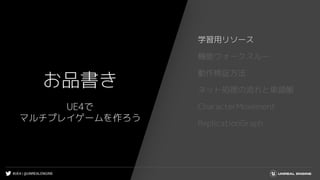 #UE4 | @UNREALENGINE
お品書き
学習用リソース
機能ウォークスルー
動作検証方法
ネット処理の流れと単語帳
CharacterMovement
ReplicationGraph
UE4で
マルチプレイゲームを作ろう
 
