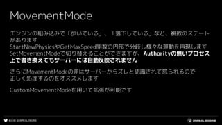 #UE4 | @UNREALENGINE
MovementMode
エンジンの組み込みで「歩いている」、「落下している」など、複数のステート
があります
StartNewPhysicsやGetMaxSpeed関数の内部で分岐し様々な運動を再現します
SetMovementModeで切り替えることができますが、Authorityの無いプロセス
上で書き換えてもサーバーには自動反映されません
さらにMovementModeの差はサーバーからズレと認識されて怒られるので
正しく処理するのをオススメします
CustomMovementModeを用いて拡張が可能です
 