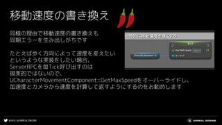 #UE4 | @UNREALENGINE
移動速度の書き換え
同様の理由で移動速度の書き換えも
同期エラーを生み出しがちです
たとえば歩く方向によって速度を変えたい
というような実装をしたい場合、
ServerRPCを毎Tick呼び出すのは
現実的ではないので、
UCharacterMovementComponent::GetMaxSpeedをオーバーライドし、
加速度とカメラから速度を計算して返すようにするのをお勧めします
 