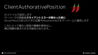 #UE4 | @UNREALENGINE
ClientAuthorativePosition
Iniファイルで設定します
サーバーでの移動後クライアントエラーが無かった時に、
ServerMoveで送られてきた位置やMovementなどをサーバー上に適用します
これによって細かい誤差の蓄積を無効化し、
補正問題を解決できる可能性があります。
 