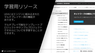 #UE4 | @UNREALENGINE
学習用リソース
UE4にはエンジンに組み込まれた
マルチプレイヤー用の機能が
あります。
マルチプレイ可能なテンプレートプ
ロジェクトやサンプルプロジェクト
でそれらについてを学習することが
できます。
 