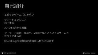 #UE4 | @UNREALENGINE
自己紹介
エピックゲームズジャパン
サポートエンジニア
鈴木孝司
2019年6月から現職
アーケード向け、家庭用、VR向けなどいろいろなゲームを
作ってきました
UnrealEngineは無料化直後から...