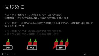 #UE4 | @UNREALENGINE
ちょっとだけボリュームが多くなってしまったので、
発展的なトピックや詳細に関してはざっと流して進みます
スライドはCEDILやSlideShareなどで公開いたしますので、公開後に目を通して
頂けると幸いです
スライド中にこのような暗い色の文章がありますが、
公開スライドは明るく調整したものを用意します
はじめに
中辛 辛口 激辛
 