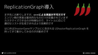 #UE4 | @UNREALENGINE
ReplicationGraph導入
まず先にお断りしますが、c++による実装が不可欠です
エンジン側の実装は基本的なものだけが定義されています
カスタマイズできるのが特徴なので、タイトルに応じて
適切なリストが生成できればより効果的です
はじめはShooterGameサンプルにに含まれる UShooterReplicationGraph を
持ってきて動かしてみるのがお勧めです
 