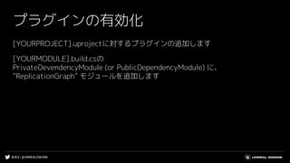 #UE4 | @UNREALENGINE
プラグインの有効化
[YOURPROJECT].uprojectに対するプラグインの追加します
[YOURMODULE].build.csの
PrivateDevendencyModule (or PublicDependencyModule) に、
”ReplicationGraph” モジュールを追加します
 