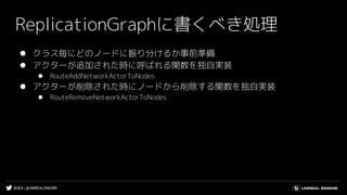 #UE4 | @UNREALENGINE
ReplicationGraphに書くべき処理
⚫ クラス毎にどのノードに振り分けるか事前準備
⚫ アクターが追加された時に呼ばれる関数を独自実装
⚫ RouteAddNetworkActorToNodes
⚫ アクターが削除された時にノードから削除する関数を独自実装
⚫ RouteRemoveNetworkActorToNodes
 