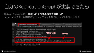 #UE4 | @UNREALENGINE
自分のReplicationGraphが実装できたら
DefaultEngine.iniに、実装したクラスのパスを設定して
マルチプレイゲーム開始時にインスタンスを作ってもらうようにします
 